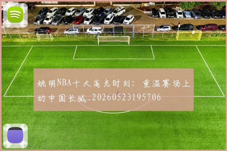 姚明NBA十大高光时刻：重温赛场上的中国长城_20260523195706