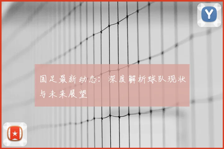 国足最新动态：深度解析球队现状与未来展望
