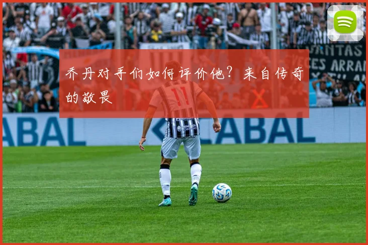 乔丹对手们如何评价他？来自传奇的敬畏