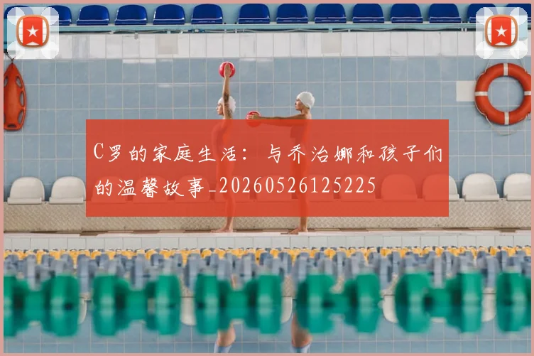 C罗的家庭生活:与乔治娜和孩子们的温馨故事_20260526125225