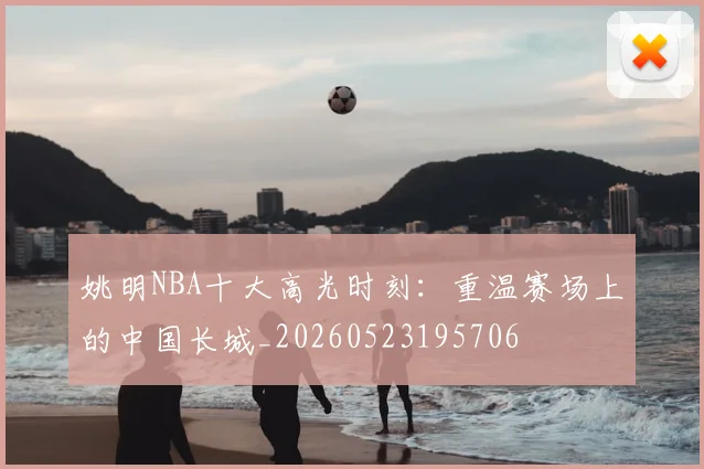 姚明NBA十大高光时刻：重温赛场上的中国长城_20260523195706