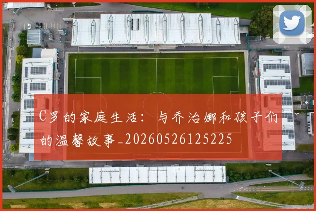 C罗的家庭生活:与乔治娜和孩子们的温馨故事_20260526125225